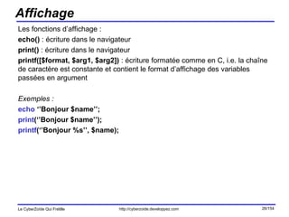 Affichage Les fonctions d’affichage :  echo()  : écriture dans le navigateur print()  : écriture dans le navigateur printf([$format, $arg1, $arg2])  : écriture formatée comme en C, i.e. la chaîne de caractère est constante et contient le format d’affichage des variables passées en argument Exemples : echo  ‘’Bonjour $name’’; print (‘’Bonjour $name’’); printf (‘’Bonjour %s’’, $name); 