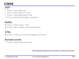 Liens PHP* http://www.php.net http://www.phpinfo.net http://www.phpfrance.com http://www.developpez.com/php/ MySQL http://www.mysql.com/ http://dev.nexen.net/docs/mysql/ HTML http://cyberzoide.developpez.com/html/ Exemple concret http://www.miag-rezo.net * PHP Hypertext Preprocessor (encore un acronyme récursif !) 