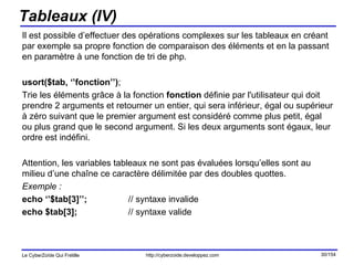 Tableaux (IV) Il est possible d’effectuer des opérations complexes sur les tableaux en créant par exemple sa propre fonction de comparaison des éléments et en la passant en paramètre à une fonction de tri de php. usort($tab, ‘’fonction’’) ; Trie les éléments grâce à la fonction  fonction  définie par l'utilisateur qui doit prendre 2 arguments et retourner un entier, qui sera inférieur, égal ou supérieur à zéro suivant que le premier argument est considéré comme plus petit, égal ou plus grand que le second argument. Si les deux arguments sont égaux, leur ordre est indéfini. Attention, les variables tableaux ne sont pas évaluées lorsqu’elles sont au milieu d’une chaîne ce caractère délimitée par des doubles quottes. Exemple : echo ‘’$tab[3]’’; // syntaxe invalide echo $tab[3];  // syntaxe valide 
