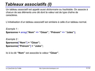Tableaux associatifs (I) Un tableau associatif est appelé aussi  dictionnaire  ou  hashtable . On associe à chacun de ses éléments une clé dont la valeur est de type chaîne de caractères. L’initialisation d’un tableau associatif est similaire à celle d’un tableau normal. Exemple 1 :  $personne =  array( ‘’Nom’’  =>  ‘’César’’ ,  ‘’Prénom’’  =>  ‘’Jules’’ ) ; Exemple 2 : $personne [ ‘’Nom’’ ]  = ‘’César’’; $personne [ ‘’Prénom’’ ]  = ‘’Jules’’; Ici à la clé  ‘’Nom’’  est associée la valeur  ‘’César’’ . 