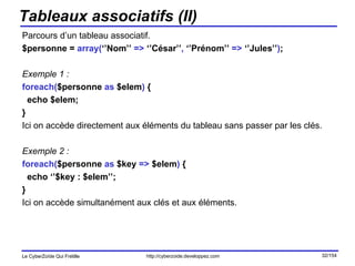 Tableaux associatifs (II) Parcours d’un tableau associatif. $personne =  array( ‘’Nom’’  =>  ‘’César’’ ,  ‘’Prénom’’  =>  ‘’Jules’’ ) ; Exemple 1 : foreach( $personne  as  $elem )  { echo $elem; } Ici on accède directement aux éléments du tableau sans passer par les clés. Exemple 2 : foreach( $personne  as  $key  =>  $elem )  { echo ‘’$key : $elem’’; } Ici on accède simultanément aux clés et aux éléments. 