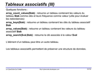 Tableaux associatifs (III) Quelques fonctions : array_count_values($tab)  : retourne un tableau contenant les valeurs du tableau  $tab  comme clés et leurs fréquence comme valeur (utile pour évaluer les redondances) array_keys($tab)  : retourne un tableau contenant les clés du tableau associatif  $tab array_values($tab)  : retourne un tableau contenant les valeurs du tableau associatif  $tab array_search($val,$tab)  : retourne la clé associée à la valeur  $val L’élément d’un tableau peut être un autre tableau. Les tableaux associatifs permettent de préserver une structure de données. 