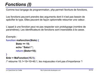 Fonctions (I) Comme tout langage de programmation, php permet l’écriture de fonctions.  Les fonctions peuvent prendre des arguments dont il n’est pas besoin de spécifier le type. Elles peuvent de façon optionnelle retourner une valeur. L’appel à une fonction peut ne pas respecter son prototypage (nombre de paramètres). Les identificateurs de fonctions sont insensibles à la casse. Exemple : function  mafonction ( $toto )   { $toto += 15; echo ‘’Salut !’’; return  ($toto+10); } $nbr = MaFonction ( 15.1 ) ; /* retourne 15.1+15+10=40.1, les majuscules n’ont pas d’importance */ 