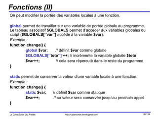 Fonctions (II) On peut modifier la portée des variables locales à une fonction. global  permet de travailler sur une variable de portée globale au programme. Le tableau associatif  $GLOBALS  permet d’accéder aux variables globales du script ( $GLOBALS[‘’var’’]  accède à la variable  $var ). Exemple : function change() { global  $var;  // définit  $var  comme globale $GLOBALS[‘’ toto ’’]  ++;  // incrémente la variable globale  $toto $var++;   // cela sera répercuté dans le reste du programme } static  permet de conserver la valeur d’une variable locale à une fonction. Exemple : function change() { static  $var;  // définit  $var  comme statique $var++;   // sa valeur sera conservée jusqu’au prochain appel } 