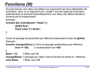 Fonctions (III) On peut donner une valeur par défaut aux arguments lors de la déclaration de la fonction. Ainsi, si un argument est « oublié » lors de l’appel de la fonction, cette dernière lui donnera automatiquement une valeur par défaut décidée à l’avance par le programmeur. Exemple : function Set_Color($color = ‘’black’’) { global $car; $car[‘’color’’] = $color; } Forcer le passage de paramètre par référence (équivalent à user de  global ): Exemple :   function change( & $var) {  // force le passage systématique par référence $var += 100; // incrémentation de  +100 } $toto = 12;  // $toto vaut  12 change($toto);  // passage par valeur mais la fonction la prend en  référence echo $toto;  // $toto vaut  112 