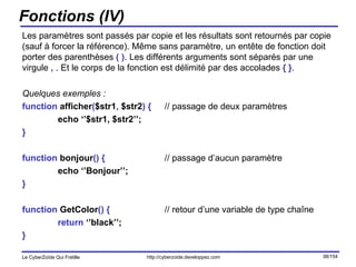 Fonctions (IV) Les paramètres sont passés par copie et les résultats sont retournés par copie (sauf à forcer la référence). Même sans paramètre, un entête de fonction doit porter des parenthèses  ( ) . Les différents arguments sont séparés par une virgule  ,  . Et le corps de la fonction est délimité par des accolades  { } . Quelques exemples : function  afficher ( $str1 ,  $str2 )   { // passage de deux paramètres echo ‘’$str1, $str2’’; } function  bonjour ()   { // passage d’aucun paramètre echo ‘’Bonjour’’; } function  GetColor ()   { // retour d’une variable de type chaîne return  ‘’black’’; } 