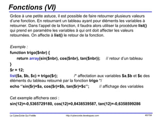 Fonctions (VI) Grâce à une petite astuce, il est possible de faire retourner plusieurs valeurs d’une fonction. En retournant un tableau ayant pour éléments les variables à retourner. Dans l’appel de la fonction, il faudra alors utiliser la procédure  list()  qui prend en paramètre les variables à qui ont doit affecter les valeurs retournées. On affecte à  list()  le retour de la fonction. Exemple : function trigo($nbr) { return  array (sin($nbr), cos($nbr), tan($nbr)); // retour d’un tableau } $r = 12; list ($a, $b, $c) = trigo($r);  /* affectation aux variables  $a , $b  et  $c  des éléments du tableau retourné par la fonction  trigo  */ echo ‘’sin($r)=$a, cos($r)=$b, tan($r)=$c’’;  // affichage des variables Cet exemple affichera ceci :  sin(12)=-0,5365729180, cos(12)=0,8438539587, tan(12)=-0,6358599286 