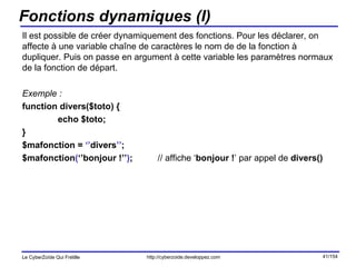 Fonctions dynamiques (I) Il est possible de créer dynamiquement des fonctions. Pour les déclarer, on affecte à une variable chaîne de caractères le nom de de la fonction à dupliquer. Puis on passe en argument à cette variable les paramètres normaux de la fonction de départ. Exemple : function divers($toto) { echo $toto; } $mafonction =  ‘’ divers ’’ ; $mafonction ( ‘’bonjour !’’ ) ;  // affiche ‘ bonjour ! ’ par appel de  divers() 