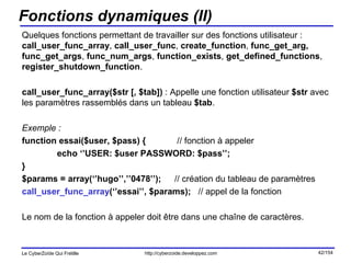 Fonctions dynamiques (II) Quelques fonctions permettant de travailler sur des fonctions utilisateur :  call_user_func_array ,  call_user_func ,  create_function ,  func_get_arg, func_get_args ,  func_num_args ,  function_exists ,  get_defined_functions ,  register_shutdown_function . call_user_func_array($str [, $tab])  : Appelle une fonction utilisateur  $str  avec les paramètres rassemblés dans un tableau  $tab . Exemple :  function essai($user, $pass) {   // fonction à appeler echo ‘’USER: $user PASSWORD: $pass’’; } $params = array(‘’hugo’’,’’0478’’);   // création du tableau de paramètres call_user_func_array (‘’essai’’, $params);  // appel de la fonction Le nom de la fonction à appeler doit être dans une chaîne de caractères. 