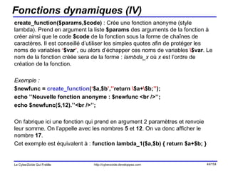 Fonctions dynamiques (IV) create_function($params,$code)  : Crée une fonction anonyme (style lambda). Prend en argument la liste  $params  des arguments de la fonction à créer ainsi que le code  $code  de la fonction sous la forme de chaînes de caractères. Il est conseillé d’utiliser les simples quotes afin de protéger les noms de variables  ‘ $var ’ , ou alors d’échapper ces noms de variables  \ $var . Le nom de la fonction créée sera de la forme :  lambda_x  où  x  est l’ordre de création de la fonction. Exemple : $newfunc =  create_function ( ‘ $a,$b ’ , ’’ return  \ $a+ \ $b; ’’ ); echo ’’Nouvelle fonction anonyme : $newfunc <br />’’; echo $newfunc(5,12).’’<br />’’; On fabrique ici une fonction qui prend en argument 2 paramètres et renvoie leur somme. On l’appelle avec les nombres  5  et  12 . On va donc afficher le nombre  17 . Cet exemple est équivalent à :  function lambda_1($a,$b) { return $a+$b; } 