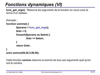 Fonctions dynamiques (VI) func_get_args()  : Retourne les arguments de la fonction en cours sous la forme d’un tableau. Exemple : function somme() { $params =  func_get_args (); $nbr = 0; foreach($params as $elem) { $nbr += $elem; } return $nbr; } echo somme(50,20,3,98,50); Cette fonction  somme  retourne la somme de tous ses arguments quel qu’en soit le nombre. 