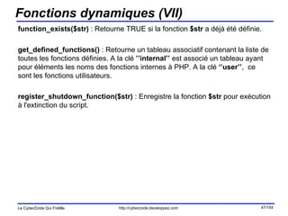 Fonctions dynamiques (VII) function_exists($str)  : Retourne TRUE si la fonction  $str  a déjà été définie.  get_defined_functions()  : Retourne un tableau associatif contenant la liste de toutes les fonctions définies. A la clé  ’’internal’’  est associé un tableau ayant pour éléments les noms des fonctions internes à PHP. A la clé  ‘’user’’ ,  ce sont les fonctions utilisateurs. register_shutdown_function($str)  : Enregistre la fonction  $str  pour exécution à l'extinction du script. 