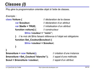 Classes (I) Php gère la programmation orientée objet à l’aide de classes. Exemple : class  Voiture { // déclaration de la classe var  $couleur; // déclaration d’un attribut var  $belle = TRUE; // initialisation d’un attribut function voiture() { // constructeur $this-> couleur = ‘’noire’’; }  // le mot clé $this   faisant référence à l’objet est obligatoire function Set_Couleur($couleur) { $this-> couleur = $couleur; } } $mavoiture =  new  Voiture () ; // création d’une instance $mavoiture -> Set_Couleur(‘’blanche’’); // appel d’une méthode $coul = $mavoiture -> couleur; // appel d’un attribut 