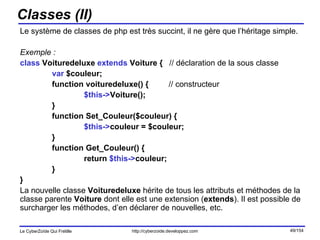 Classes (II) Le système de classes de php est très succint, il ne gère que l’héritage simple.  Exemple : class  Voituredeluxe  extends  Voiture {  // déclaration de la sous classe var  $couleur; function voituredeluxe() {  // constructeur $this-> Voiture(); } function Set_Couleur($couleur) { $this-> couleur = $couleur; } function Get_Couleur() { return  $this-> couleur; } } La nouvelle classe  Voituredeluxe  hérite de tous les attributs et méthodes de la classe parente  Voiture  dont elle est une extension ( extends ). Il est possible de surcharger les méthodes, d’en déclarer de nouvelles, etc. 