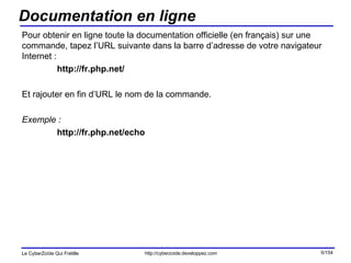 Documentation en ligne Pour obtenir en ligne toute la documentation officielle (en français) sur une commande, tapez l’URL suivante dans la barre d’adresse de votre navigateur Internet :  http://fr.php.net/ Et rajouter en fin d’URL le nom de la commande. Exemple : http://fr.php.net/echo 