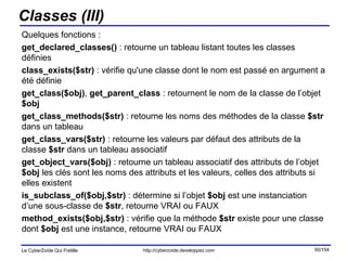 Classes (III) Quelques fonctions : get_declared_classes()  : retourne un tableau listant toutes les classes définies  class_exists($str)  : vérifie qu'une classe dont le nom est passé en argument a été définie  get_class($obj) ,  get_parent_class  : retournent le nom de la classe de l’objet  $obj get_class_methods($str)  : retourne les noms des méthodes de la classe  $str  dans un tableau get_class_vars($str)  : retourne les valeurs par défaut des attributs de la classe  $str  dans un tableau associatif get_object_vars($obj)  : retourne un tableau associatif des attributs de l’objet  $obj  les clés sont les noms des attributs et les valeurs, celles des attributs si elles existent is_subclass_of($obj,$str)  : détermine si l’objet  $obj  est une instanciation d’une sous-classe de  $str , retourne VRAI ou FAUX method_exists($obj,$str)  : vérifie que la méthode  $str  existe pour une classe dont  $obj  est une instance, retourne VRAI ou FAUX 