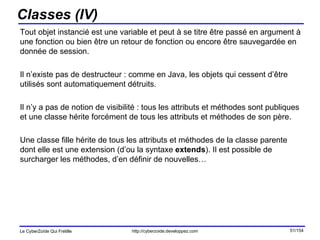 Classes (IV) Tout objet instancié est une variable et peut à se titre être passé en argument à une fonction ou bien être un retour de fonction ou encore être sauvegardée en donnée de session.  Il n’existe pas de destructeur : comme en Java, les objets qui cessent d’être utilisés sont automatiquement détruits.  Il n’y a pas de notion de visibilité : tous les attributs et méthodes sont publiques et une classe hérite forcément de tous les attributs et méthodes de son père. Une classe fille hérite de tous les attributs et méthodes de la classe parente dont elle est une extension (d’ou la syntaxe  extends ). Il est possible de surcharger les méthodes, d’en définir de nouvelles… 
