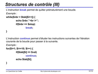 Structures de contrôle (III) L’instruction  break  permet de quitter prématurément une boucle. Exemple : while($nbr = $tab[$i++]) { echo $nbr.’’<br />’’; if($nbr == $stop) break ; } L’instruction  continue  permet d’éluder les instructions suivantes de l’itération courante de la boucle pour passer à la suivante. Exemple : for($i=1; $i<=10; $i++) { if($tab[$i] == $val) continue ; echo $tab[$i]; } 