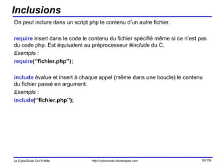 Inclusions On peut inclure dans un script php le contenu d’un autre fichier. require  insert dans le code le contenu du fichier spécifié même si ce n’est pas du code php. Est équivalent au préprocesseur  #include  du C. Exemple : require (‘’fichier.php’’); include  évalue et insert à chaque appel (même dans une boucle) le contenu du fichier passé en argument. Exemple : include (‘’fichier.php’’); 