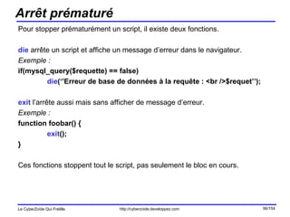 Arrêt prématuré Pour stopper prématurément un script, il existe deux fonctions. die  arrête un script et affiche un message d’erreur dans le navigateur. Exemple : if(mysql_query($requette) == false) die (‘’Erreur de base de données à la requête : <br />$requet’’); exit  l’arrête aussi mais sans afficher de message d’erreur. Exemple : function foobar() { exit (); } Ces fonctions stoppent tout le script, pas seulement le bloc en cours. 