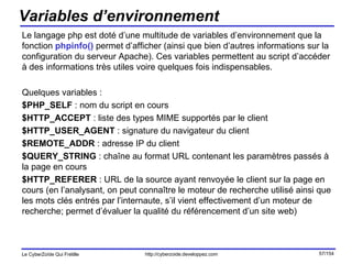 Variables d’environnement Le langage php est doté d’une multitude de variables d’environnement que la fonction  phpinfo()  permet d’afficher (ainsi que bien d’autres informations sur la configuration du serveur Apache). Ces variables permettent au script d’accéder à des informations très utiles voire quelques fois indispensables. Quelques variables : $PHP_SELF  : nom du script en cours $HTTP_ACCEPT  : liste des types MIME supportés par le client $HTTP_USER_AGENT  : signature du navigateur du client $REMOTE_ADDR  : adresse IP du client $QUERY_STRING  : chaîne au format URL contenant les paramètres passés à la page en cours $HTTP_REFERER  : URL de la source ayant renvoyée le client sur la page en cours (en l’analysant, on peut connaître le moteur de recherche utilisé ainsi que les mots clés entrés par l’internaute, s’il vient effectivement d’un moteur de recherche; permet d’évaluer la qualité du référencement d’un site web) 