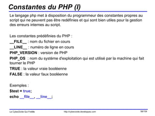 Constantes du PHP (I) Le langage php met à disposition du programmeur des constantes propres au script qui ne peuvent pas être redéfinies et qui sont bien utiles pour la gestion des erreurs internes au script. Les constantes prédéfinies du PHP : __FILE__  : nom du fichier en cours __LINE__  : numéro de ligne en cours PHP_VERSION  : version de PHP PHP_OS   : nom du système d'exploitation qui est utilisé par la machine qui fait tourner le PHP TRUE  : la valeur vraie booléenne FALSE  : la valeur faux booléenne Exemples : $test =  true ; echo  __file__ ,  __line__ ;  