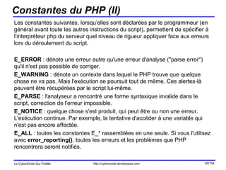 Constantes du PHP (II) Les constantes suivantes, lorsqu’elles sont déclarées par le programmeur (en général avant toute les autres instructions du script), permettent de spécifier à l’interpréteur php du serveur quel niveau de rigueur appliquer face aux erreurs lors du déroulement du script. E_ERROR  : dénote une erreur autre qu'une erreur d'analyse (''parse error'') qu'il n'est pas possible de corriger. E_WARNING  : dénote un contexte dans lequel le PHP trouve que quelque chose ne va pas. Mais l'exécution se poursuit tout de même. Ces alertes-là peuvent être récupérées par le script lui-même. E_PARSE  : l'analyseur a rencontré une forme syntaxique invalide dans le script, correction de l'erreur impossible. E_NOTICE  : quelque chose s'est produit, qui peut être ou non une erreur. L'exécution continue. Par exemple, la tentative d'accéder à une variable qui n'est pas encore affectée. E_ALL  : toutes les constantes E_* rassemblées en une seule. Si vous l'utilisez avec  error_reporting() , toutes les erreurs et les problèmes que PHP rencontrera seront notifiés.  