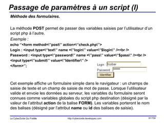 Passage de paramètres à un script (I) Méthode des formulaires. La méthode  POST  permet de passer des variables saisies par l’utilisateur d’un script php à l’autre. Exemple : echo ‘’<form method=\’’post\’’ action=\‘’check.php\’’> Login : <input type=\‘’text\’’ name =\’’login\’’ value=\‘’$login\’’ /><br /> Password : <input type=\‘’password\’’ name =\’’pass\’’ value=\‘’$pass\’’ /><br /> <input type=\’’submit\’’ value=\’’Identifier\’’ /> </form>’’; Cet exemple affiche un formulaire simple dans le navigateur : un champs de saisie de texte et un champ de saisie de mot de passe. Lorsque l’utilisateur valide et envoie les données au serveur, les variables du formulaire seront connues comme variables globales du script php destination (désigné par la valeur de l’attribut  action  de la balise  FORM) . Les variables porteront le nom des balises (désigné par l’attribut  name  ou  id  des balises de saisie). 