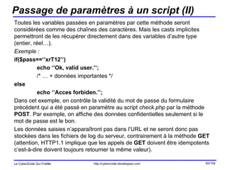 Passage de paramètres à un script (II) Toutes les variables passées en paramètres par cette méthode seront considérées comme des chaînes des caractères. Mais les casts implicites permettront de les récupérer directement dans des variables d’autre type (entier, réel…). Exemple : if($pass==‘’xrT12’’) echo ‘’Ok, valid user.’’; /* … + données importantes */ else echo ‘’Acces forbiden.’’; Dans cet exemple, on contrôle la validité du mot de passe du formulaire précédent qui a été passé en paramètre au script  check.php  par la méthode  POST . Par exemple, on affiche des données confidentielles seulement si le mot de passe est le bon.  Les données saisies n’apparaîtront pas dans l’URL et ne seront donc pas stockées dans les fichiers de log du serveur, contrairement à la méthode  GET  (attention, HTTP1.1 implique que les appels de  GET  doivent être idempotents c’est-à-dire doivent toujours retourner la même valeur). 