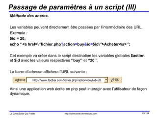 Passage de paramètres à un script (III) Méthode des ancres. Les variables peuvent directement être passées par l’intermédiaire des URL. Exemple : $id = 20; echo ‘’<a href=\‘’fichier.php ? action = buy & id = $id\’’>Acheter</a>’’; Cet exemple va créer dans le script destination les variables globales  $action  et  $id  avec les valeurs respectives  ‘’buy’’  et  ‘’20’’ . La barre d’adresse affichera l’URL suivante : Ainsi une application web écrite en php peut interagir avec l’utilisateur de façon dynamique. 