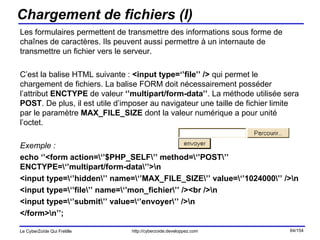 Chargement de fichiers (I) Les formulaires permettent de transmettre des informations sous forme de chaînes de caractères. Ils peuvent aussi permettre à un internaute de transmettre un fichier vers le serveur. C’est la balise HTML suivante :  <input type=‘’file’’ />  qui permet le chargement de fichiers. La balise FORM doit nécessairement posséder l’attribut  ENCTYPE  de valeur  ‘’multipart/form-data’’ . La méthode utilisée sera  POST . De plus, il est utile d’imposer au navigateur une taille de fichier limite par le paramètre  MAX_FILE_SIZE  dont la valeur numérique a pour unité l’octet. Exemple : echo ‘’<form action=\‘’$PHP_SELF\’’ method=\‘’POST\’’ ENCTYPE=\‘’multipart/form-data\’’>\n <input type=\‘’hidden\’’ name=\‘’MAX_FILE_SIZE\’’ value=\‘’1024000\’’ />\n <input type=\‘’file\’’ name=\‘’mon_fichier\’’ /><br />\n <input type=\‘’submit\’’ value=\‘’envoyer\’’ />\n </form>\n’’; 