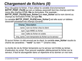 Chargement de fichiers (II) Pour récupérer le fichier, il faut utiliser la variable d’environnement  $HTTP_POST_FILES  qui est un tableau associatif dont les champs sont les noms des champs HTML  file  du formulaire. Par exemple :  $HTTP_POST_FILES[‘mon_fichier‘]  où  mon_fichier  est le nom donné au champs du formulaire HTML de type  file .  La variable  $HTTP_POST_FILES[‘mon_fichier‘]  est elle aussi un tableau associatif possédant les champs suivants :  Si aucun fichier n’a été envoyé par le client, la variable  mon_fichier  vaudra la chaîne de caractères :  ‘’none’’  ou bien  ‘’’’  (chaîne vide). La durée de vie du fichier temporaire sur le serveur est limitée au temps d’exécution du script. Pour pouvoir exploiter ultérieurement le fichier sur le serveur, il faut le sauvegarder dans un répertoire et lui donner un vrai nom. nom temporaire du fichier sur le serveur tmp_name taille du fichier en octets size type MIME du fichier type nom du fichier chez le client name Description Champ 