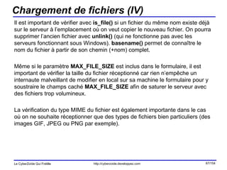 Chargement de fichiers (IV) Il est important de vérifier avec  is_file()  si un fichier du même nom existe déjà sur le serveur à l’emplacement où on veut copier le nouveau fichier. On pourra supprimer l’ancien fichier avec  unlink()  (qui ne fonctionne pas avec les serveurs fonctionnant sous Windows).  basename()  permet de connaître le nom du fichier à partir de son chemin (+nom) complet. Même si le paramètre  MAX_FILE_SIZE  est inclus dans le formulaire, il est important de vérifier la taille du fichier réceptionné car rien n’empêche un internaute malveillant de modifier en local sur sa machine le formulaire pour y soustraire le champs caché  MAX_FILE_SIZE  afin de saturer le serveur avec des fichiers trop volumineux. La vérification du type MIME du fichier est également importante dans le cas où on ne souhaite réceptionner que des types de fichiers bien particuliers (des images GIF, JPEG ou PNG par exemple). 