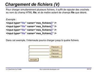 Chargement de fichiers (V) Pour charger simultanément plusieurs fichiers, il suffit de rajouter des crochets au nom du champ HTML  file , et de mettre autant de champs  file  que désiré. Exemple : <input type=‘’ file ’’ name=‘’mes_fichiers [] ’’ /> <input type=‘’ file ’’ name=‘’mes_fichiers [] ’’ />  <input type=‘’ file ’’ name=‘’mes_fichiers [] ’’ />  <input type=‘’ file ’’ name=‘’mes_fichiers [] ’’ /> Dans cet exemple, l’internaute pourra charger jusqu’à quatre fichiers. 