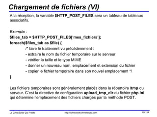 Chargement de fichiers (VI) A la réception, la variable  $HTTP_POST_FILES  sera un tableau de tableaux associatifs. Exemple : $files_tab = $HTTP_POST_FILES[‘mes_fichiers’]; foreach($files_tab as $file) { /* faire le traitement vu précédemment : - extraire le nom du fichier temporaire sur le serveur - vérifier la taille et le type MIME - donner un nouveau nom, emplacement et extension du fichier - copier le fichier temporaire dans son nouvel emplacement */ } Les fichiers temporaires sont généralement placés dans le répertoire  /tmp  du serveur. C’est la directive de configuration  upload_tmp_dir  du fichier  php.ini  qui détermine l’emplacement des fichiers chargés par la méthode POST. 