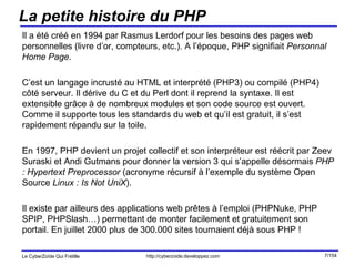 La petite histoire du PHP Il a été créé en 1994 par Rasmus Lerdorf pour les besoins des pages web personnelles (livre d’or, compteurs, etc.). A l’époque, PHP signifiait  Personnal Home Page .  C’est un langage incrusté au HTML et interprété (PHP3) ou compilé (PHP4) côté serveur. Il dérive du C et du Perl dont il reprend la syntaxe. Il est extensible grâce à de nombreux modules et son code source est ouvert.  Comme il supporte tous les standards du web et qu’il est gratuit, il s’est rapidement répandu sur la toile. En 1997, PHP devient un projet collectif et son interpréteur est réécrit par Zeev Suraski et Andi Gutmans pour donner la version 3 qui s’appelle désormais  PHP : Hypertext Preprocessor  (acronyme récursif à l’exemple du système Open Source  Linux : Is Not UniX ). Il existe par ailleurs des applications web prêtes à l’emploi (PHPNuke, PHP SPIP, PHPSlash…) permettant de monter facilement et gratuitement son portail. En juillet 2000 plus de 300.000 sites tournaient déjà sous PHP ! 