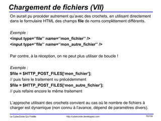 Chargement de fichiers (VII) On aurait pu procéder autrement qu’avec des crochets, en utilisant directement dans le formulaire HTML des champs  file  de noms complètement différents. Exemple : <input type=‘’file’’ name=‘’mon_fichier’’ /> <input type=‘’file’’ name=‘’mon_autre_fichier’’ /> Par contre, à la réception, on ne peut plus utiliser de boucle ! Exemple : $file = $HTTP_POST_FILES[‘mon_fichier’]; // puis faire le traitement vu précédemment $file = $HTTP_POST_FILES[‘mon_autre_fichier’]; // puis refaire encore le même traitement L’approche utilisant des crochets convient au cas où le nombre de fichiers à charger est dynamique (non connu à l’avance, dépend de paramètres divers). 