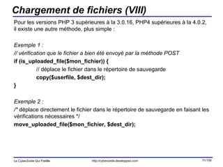 Chargement de fichiers (VIII) Pour les versions PHP 3 supérieures à la 3.0.16, PHP4 supérieures à la 4.0.2, il existe une autre méthode, plus simple : Exemple 1 : // vérification que le fichier a bien été envoyé par la méthode POST if (is_uploaded_file($mon_fichier)) { // déplace le fichier dans le répertoire de sauvegarde copy($userfile, $dest_dir); } Exemple 2 : /*  déplace directement le fichier dans le répertoire de sauvegarde en faisant les vérifications nécessaires */ move_uploaded_file($mon_fichier, $dest_dir); 