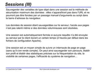 Sessions (III) Sauvegarder des variables de type objet dans une session est la méthode de sécurisation maximum des données : elles n’apparaîtront pas dans l’URL et ne pourront pas être forcées par un passage manuel d’arguments au script dans la barre d’adresse du navigateur. Les données de session étant sauvegardées sur le serveur, l’accès aux pages n’est pas ralenti même si des données volumineuses sont stockées. Une session est automatiquement fermée si aucune requête n’a été envoyée au serveur par le client durant un certain temps (2 heures par défaut dans les fichiers de configuration Apache). Une session est un moyen simple de suivre un internaute de page en page (sans qu’il s‘en rende compte). On peut ainsi sauvegarder son parcours, établir son profil et établir des statistiques précises sur la fréquentation du site, la visibilité de certaines pages, l’efficacité du système de navigation… 