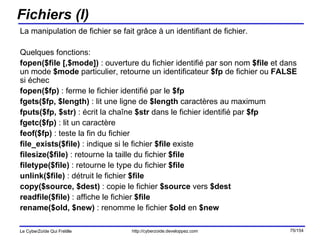 Fichiers (I) La manipulation de fichier se fait grâce à un identifiant de fichier. Quelques fonctions: fopen($file [,$mode])  : ouverture du fichier identifié par son nom  $file  et dans un mode  $mode  particulier, retourne un identificateur  $fp  de fichier ou  FALSE  si échec fopen($fp)  : ferme le fichier identifié par le  $fp fgets($fp, $length)  : lit une ligne de  $length  caractères au maximum fputs($fp, $str)  : écrit la chaîne  $str  dans le fichier identifié par  $fp fgetc($fp)  : lit un caractère feof($fp)  : teste la fin du fichier file_exists($file)  : indique si le fichier  $file  existe filesize($file)  : retourne la taille du fichier  $file filetype($file)  : retourne le type du fichier  $file unlink($file)  : détruit le fichier  $file copy($source, $dest)  : copie le fichier  $source  vers  $dest readfile($file)  : affiche le fichier  $file rename($old, $new)  : renomme le fichier  $old  en  $new 