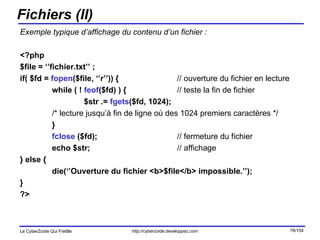 Fichiers (II) Exemple typique d’affichage du contenu d’un fichier : <?php  $file = ‘’fichier.txt’’ ; if( $fd =  fopen ($file, ‘’r’’)) {   // ouverture du fichier en lecture while ( !  feof ($fd) ) {    // teste la fin de fichier $str .=  fgets ($fd, 1024);  /* lecture jusqu’à fin de ligne où des 1024 premiers caractères */ }  fclose  ($fd);    // fermeture du fichier echo $str;   // affichage } else { die(‘’Ouverture du fichier <b>$file</b> impossible.’’); } ?> 