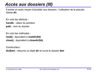 Accès aux dossiers (III) Il existe un autre moyen d’accéder aux dossiers : l’utilisation de la pseudo-classe  dir . En voici les attributs : handle  : valeur du pointeur path  : nom du dossier En voici les méthodes : read()  : équivalent à  readdir($d) close()  : équivalent à  closedir($d) Constructeur : dir($str)  : retourne un objet  dir  et ouvre le dossier  $str 