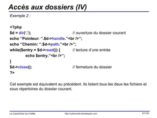Accès aux dossiers (IV) Exemple 2 : <?php $d =  dir (‘.’); // ouverture du dossier courant echo ‘’Pointeur: ‘’.$d-> handle .’’<br />’’; echo ‘’Chemin: ‘’.$d-> path .’’<br />’’; while($entry = $d-> read ()) { // lecture d’une entrée echo $entry.’’<br />’’; } $d-> close (); // fermeture du dossier ?> Cet exemple est équivalent au précédent. Ils listent tous les deux les fichiers et sous répertoires du dossier courant. 