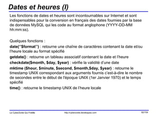 Dates et heures (I) Les fonctions de dates et heures sont incontournables sur Internet et sont indispensables pour la conversion en français des dates fournies par la base de données MySQL qui les code au format anglophone (YYYY-DD-MM hh:mm:ss). Quelques fonctions : date(‘’$format’’)  : retourne une chaîne de caractères contenant la date et/ou l’heure locale au format spécifié getdate()  : retourne un tableau associatif contenant la date et l’heure checkdate($month, $day, $year)  : vérifie la validité d’une date mktime ($hour, $minute, $second, $month,$day, $year)  : retourne le timestamp UNIX correspondant aux arguments fournis c’est-à-dire le nombre de secondes entre le début de l'époque UNIX (1er Janvier 1970) et le temps spécifié time()  : retourne le timestamp UNIX de l’heure locale 