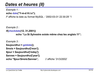 Dates et heures (II) Exemple 1 : echo  date (''Y-m-d H:i:s''); /*  affiche la date au format MySQL : ‘2002-03-31 22:30:29’ */ Exemple 2 : if( checkdate (12, 31,2001)) echo ‘’La St Sylvestre existe même chez les anglais !!!’’; Exemple 3 : $aujourdhui =  getdate (); $mois = $aujourdhui['mon']; $jour = $aujourdhui['mday']; $annee = $aujourdhui['year']; echo ''$jour / $mois / $annee '' ; // affiche ‘31/3/2002’ 