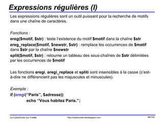 Expressions régulières (I) Les expressions régulières sont un outil puissant pour la recherche de motifs dans une chaîne de caractères. Fonctions : ereg($motif, $str)  : teste l’existence du motif  $motif  dans la chaîne  $str ereg_replace($motif, $newstr, $str)  : remplace les occurrences de  $motif  dans  $str  par la chaîne  $newstr split($motif, $str)  : retourne un tableau des sous-chaînes de  $str  délimitées par les occurrences de  $motif  Les fonctions  eregi ,  eregi_replace  et  spliti  sont insensibles à la casse (c’est-à-dire ne différencient pas les majuscules et minuscules). Exemple : if ( eregi (‘’Paris’’, $adresse)) echo ‘’Vous habitez Paris.’’; 