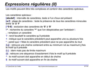 Expressions régulières (II) Les motifs peuvent être très complexes et contenir des caractères spéciaux. Les caractères spéciaux : [ abcdef ]  : intervalle de caractères, teste si l’un d’eux est présent [ a - f ]  : plage de caractères : teste la présence de tous les caractères minscules entre  ‘a’  et  ‘f’ [^ 0 - 9 ]  : exclusion des caractères de  ‘0’  à  ‘9’ \ ^  : recherche du caractère  ’^’  que l’on déspécialise par l’antislash  \ .  : remplace un caractère ?  : rend facultatif le caractère qu’il précède +  : indique que le caractère précédent peut apparaître une ou plusieurs fois *  : pareil que  +  Mais le caractère précédent peut ne pas apparaître du tout { i , j }  : retrouve une chaîne contenant entre au minimum  i  et au maximum  j  fois le motif qu’il précède { i ,}  : idem mais pas de limite maximum { i }  : retrouve une séquence d’exactement  i  fois le motif qu’il précède ^  : le motif suivant doit apparaître en début de chaîne $  : le motif suivant doit apparaître en fin de chaîne 