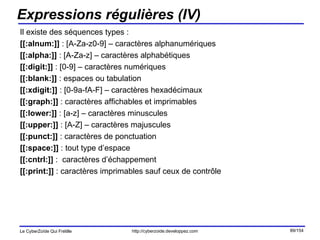 Expressions régulières (IV) Il existe des séquences types : [[:alnum:]]  : [A-Za-z0-9] – caractères alphanumériques [[:alpha:]]  : [A-Za-z] – caractères alphabétiques [[:digit:]]  : [0-9] – caractères numériques [[:blank:]]  : espaces ou tabulation [[:xdigit:]]  : [0-9a-fA-F] – caractères hexadécimaux [[:graph:]]  : caractères affichables et imprimables [[:lower:]]  : [a-z] – caractères minuscules [[:upper:]]  : [A-Z] – caractères majuscules [[:punct:]]  : caractères de ponctuation [[:space:]]  : tout type d’espace [[:cntrl:]]  :  caractères d’échappement [[:print:]]  : caractères imprimables sauf ceux de contrôle 