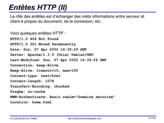 Entêtes HTTP (II) Le rôle des entêtes est d’échanger des méta informations entre serveur et client à propos du document, de la connexion, etc. Voici quelques entêtes HTTP : HTTP/1.0 404 Not Found HTTP/1.0 301 Moved Permanently Date: Sun, 07 Apr 2002 14:39:29 GMT Server: Apache/1.3.9 (Unix) Debian/GNU Last-Modified: Sun, 07 Apr 2002 14:39:29 GMT Connection: keep-Alive Keep-Alive: timeout=15, max=100 Content-type: text/html Content-length: 1078 Transfert-Encoding: chunked Pragma: no-cache WWW-Authenticate: Basic realm="Domaine sécurisé" Location: home.html 