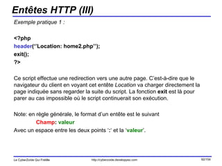 Entêtes HTTP (III) Exemple pratique 1 : <?php  header (‘’Location: home2.php’’); exit(); ?> Ce script effectue une redirection vers une autre page. C’est-à-dire que le navigateur du client en voyant cet entête  Location  va charger directement la page indiquée sans regarder la suite du script. La fonction  exit  est là pour parer au cas impossible où le script continuerait son exécution. Note: en règle générale, le format d’un entête est le suivant Champ :  valeur Avec un espace entre les deux points ‘ : ‘ et la ‘ valeur ’. 